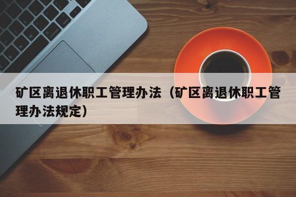 矿区离退休职工管理办法（矿区离退休职工管理办法规定）