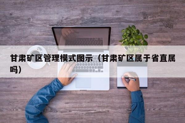 甘肃矿区管理模式图示（甘肃矿区属于省直属吗）