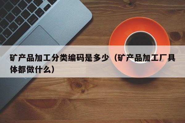 矿产品加工分类编码是多少（矿产品加工厂具体都做什么）