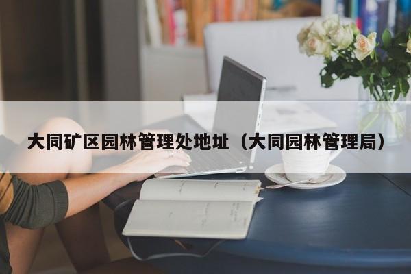 大同矿区园林管理处地址（大同园林管理局）