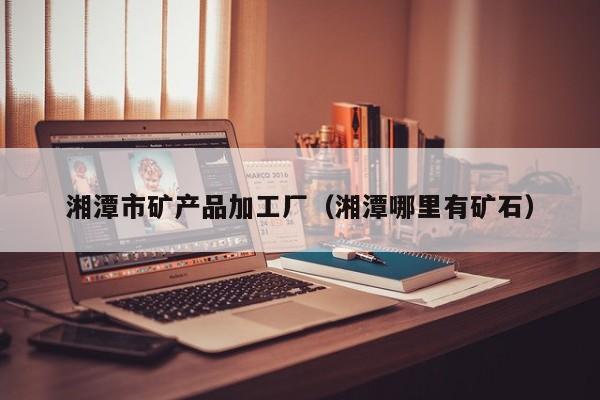湘潭市矿产品加工厂（湘潭哪里有矿石）